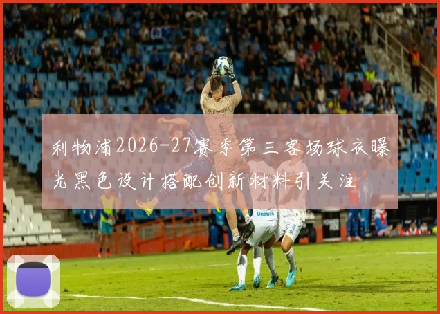 利物浦2026-27赛季第三客场球衣曝光黑色设计搭配创新材料引关注