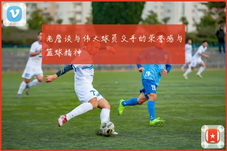 老詹谈与伟大球员交手的荣誉感与篮球精神