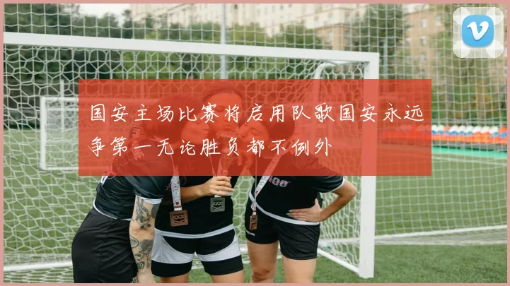 国安主场比赛将启用队歌国安永远争第一无论胜负都不例外