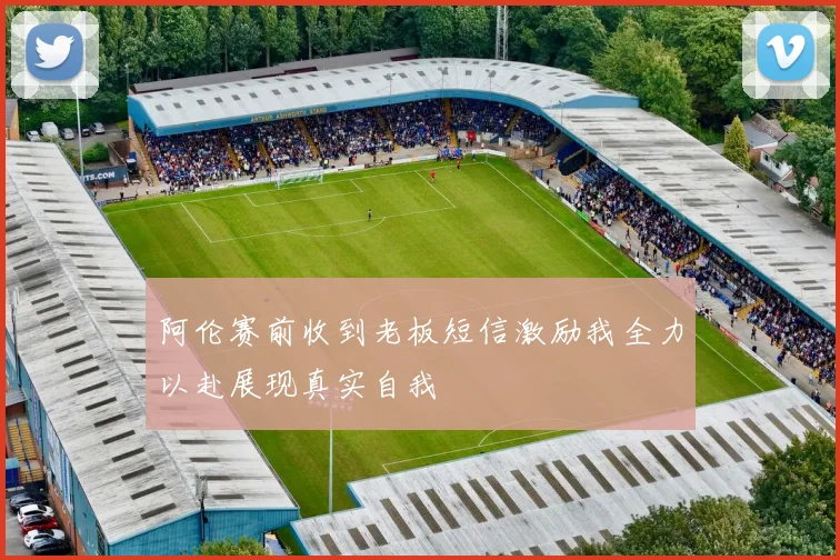 阿伦赛前收到老板短信激励我全力以赴展现真实自我