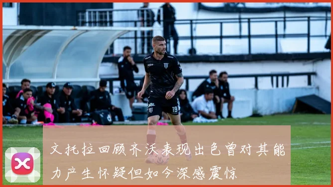 文托拉回顾齐沃表现出色曾对其能力产生怀疑但如今深感震惊