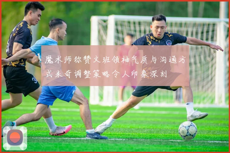 魔术师称赞文班领袖气质与沟通方式米奇调整策略令人印象深刻
